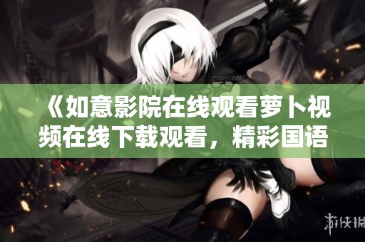 《如意影院在线观看萝卜视频在线下载观看，精彩国语剧情等你来体验》