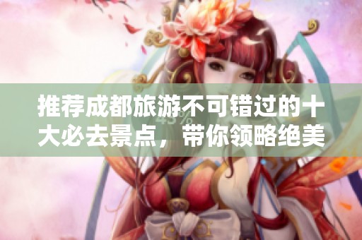 推荐成都旅游不可错过的十大必去景点，带你领略绝美风光与文化底蕴