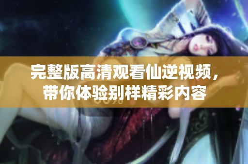 完整版高清观看仙逆视频，带你体验别样精彩内容