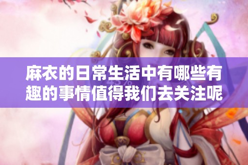 麻衣的日常生活中有哪些有趣的事情值得我们去关注呢？