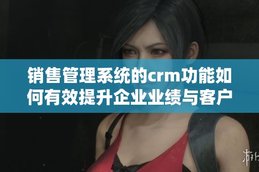 销售管理系统的crm功能如何有效提升企业业绩与客户关系