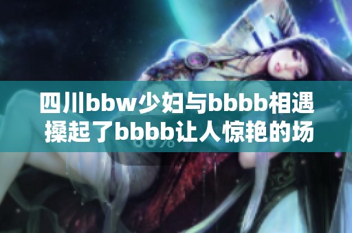 四川bbw少妇与bbbb相遇 搡起了bbbb让人惊艳的场面
