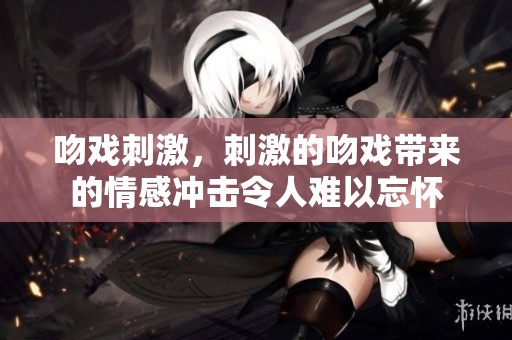 吻戏刺激，刺激的吻戏带来的情感冲击令人难以忘怀
