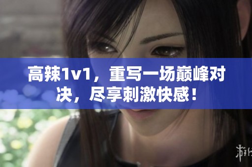 高辣1v1，重写一场巅峰对决，尽享刺激快感！