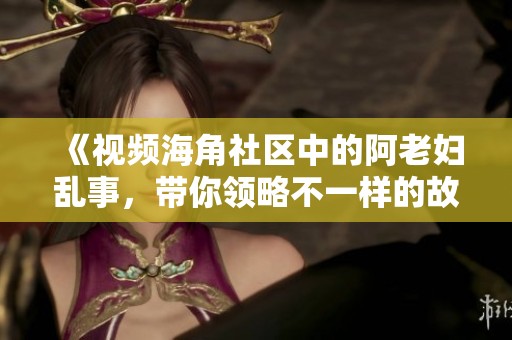 《视频海角社区中的阿老妇乱事，带你领略不一样的故事》