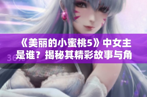 《美丽的小蜜桃5》中女主是谁？揭秘其精彩故事与角色魅力