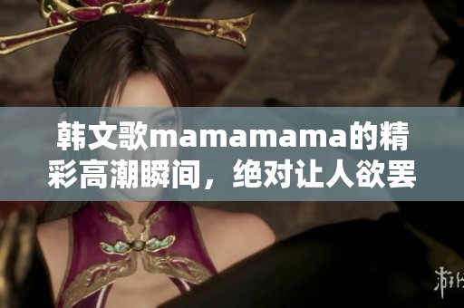 韩文歌mamamama的精彩高潮瞬间，绝对让人欲罢不能的体验！