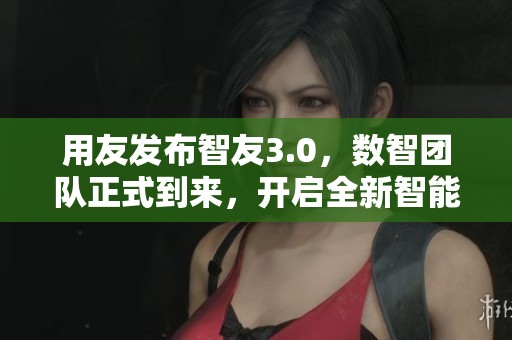 用友发布智友3.0，数智团队正式到来，开启全新智能服务新时代