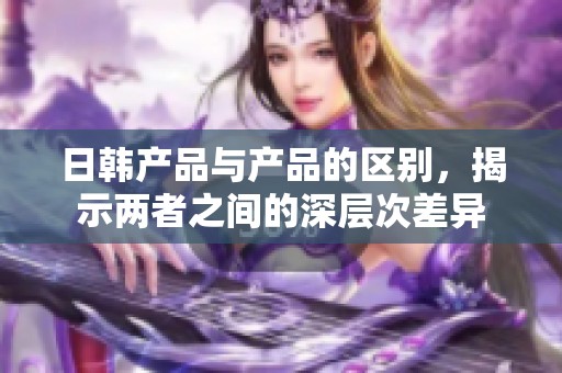 日韩产品与产品的区别，揭示两者之间的深层次差异
