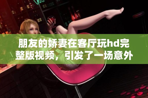 朋友的娇妻在客厅玩hd完整版视频，引发了一场意外的趣事与惊喜