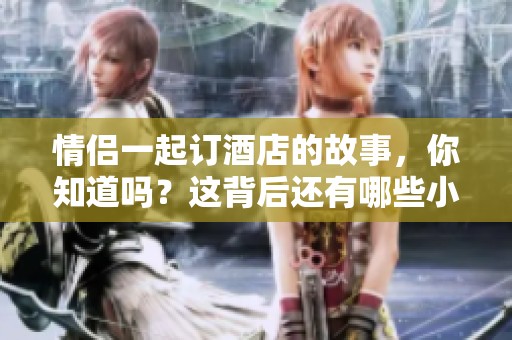 情侣一起订酒店的故事，你知道吗？这背后还有哪些小秘密呢？