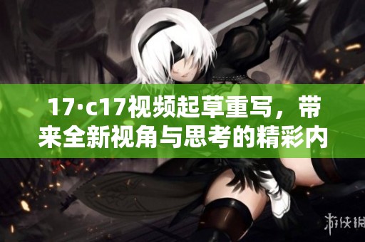 17·c17视频起草重写，带来全新视角与思考的精彩内容