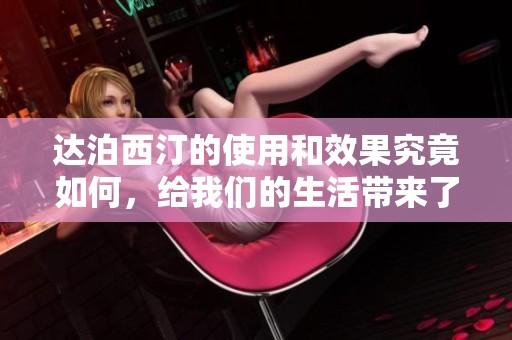达泊西汀的使用和效果究竟如何，给我们的生活带来了哪些改变呢