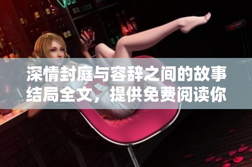深情封庭与容辞之间的故事结局全文，提供免费阅读你不能错过的精彩内容
