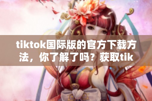 tiktok国际版的官方下载方法，你了解了吗？获取tiktok国际版请看这里！