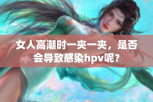 女人高潮时一夹一夹，是否会导致感染hpv呢？