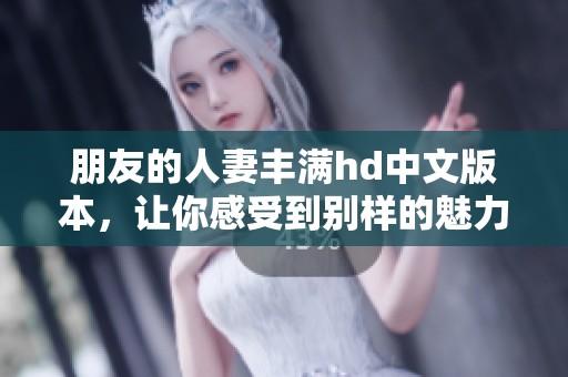 朋友的人妻丰满hd中文版本，让你感受到别样的魅力与激情