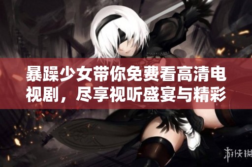 暴躁少女带你免费看高清电视剧，尽享视听盛宴与精彩剧情