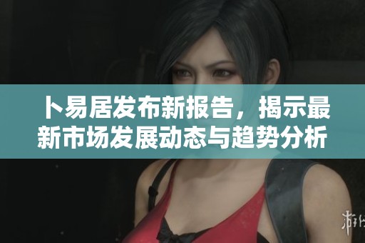 卜易居发布新报告，揭示最新市场发展动态与趋势分析