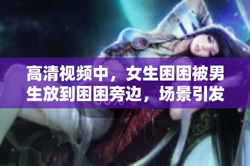 高清视频中，女生困困被男生放到困困旁边，场景引发热议
