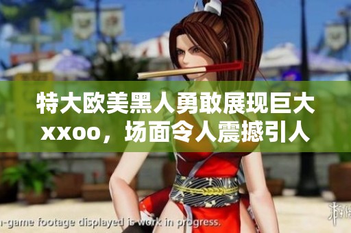 特大欧美黑人勇敢展现巨大xxoo，场面令人震撼引人注目