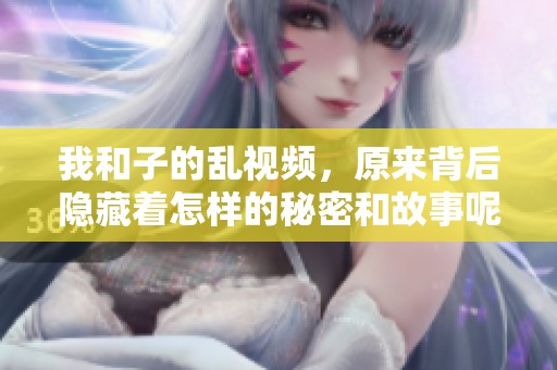 我和子的乱视频，原来背后隐藏着怎样的秘密和故事呢