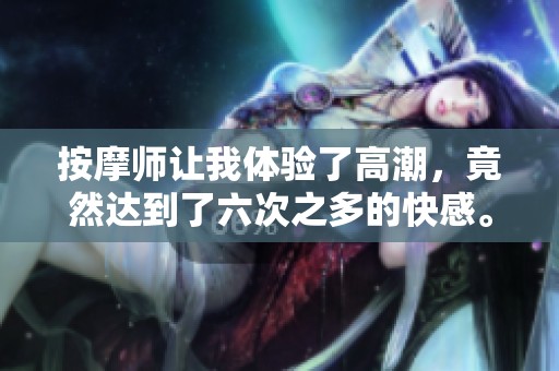 按摩师让我体验了高潮，竟然达到了六次之多的快感。