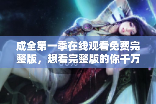 成全第一季在线观看免费完整版，想看完整版的你千万不要错过！