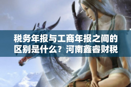 税务年报与工商年报之间的区别是什么？河南鑫睿财税咨询有限公司告诉你。