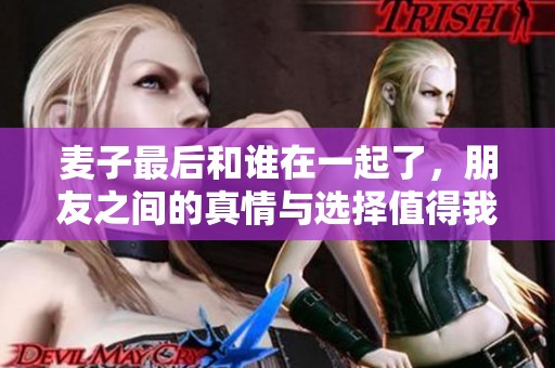 麦子最后和谁在一起了，朋友之间的真情与选择值得我们深思。