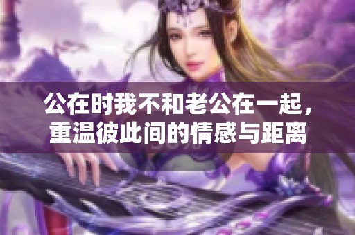 公在时我不和老公在一起，重温彼此间的情感与距离