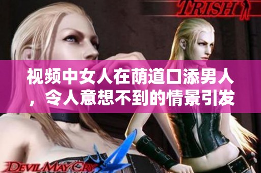 视频中女人在荫道口添男人，令人意想不到的情景引发关注