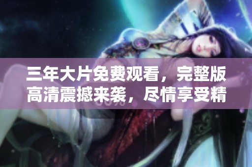 三年大片免费观看，完整版高清震撼来袭，尽情享受精彩内容！