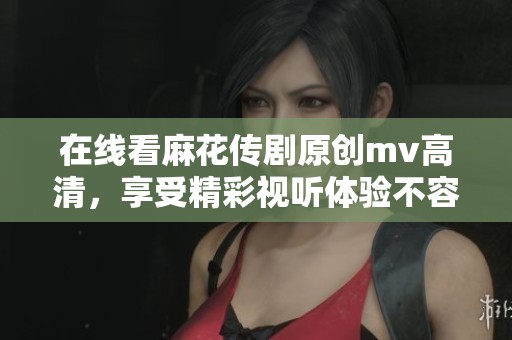 在线看麻花传剧原创mv高清，享受精彩视听体验不容错过
