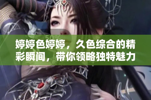 **色**，久***的精彩瞬间，带你领略独特魅力与风采