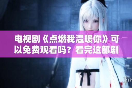 电视剧《点燃我温暖你》可以免费观看吗？看完这部剧你会有何心得？