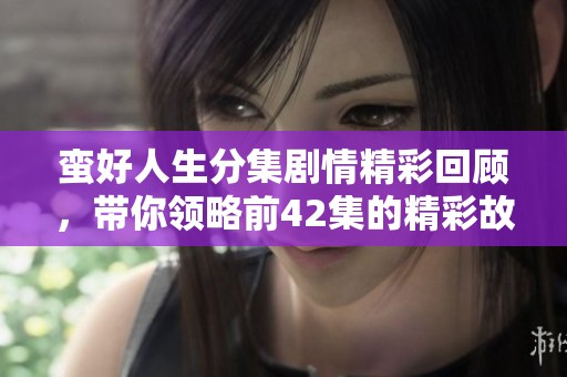 蛮好人生分集剧情精彩回顾，带你领略前42集的精彩故事！