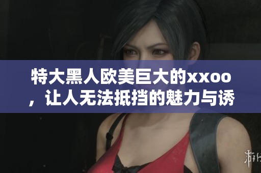 特大黑人欧美巨大的xxoo，让人无法抵挡的魅力与诱惑