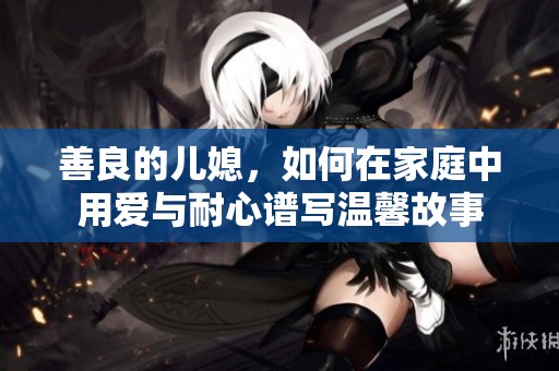 善良的儿媳，如何在家庭中用爱与耐心谱写温馨故事