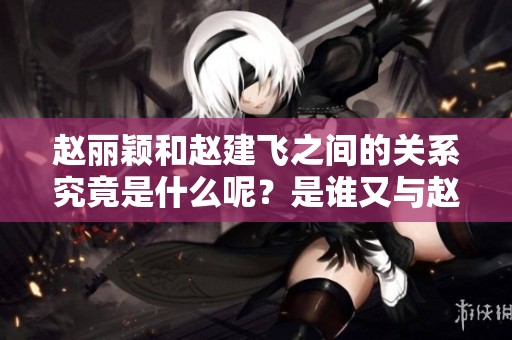 赵丽颖和赵建飞之间的关系究竟是什么呢？是谁又与赵丽颖有亲属关系呢？