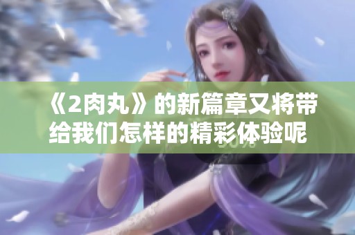 《2肉丸》的新篇章又将带给我们怎样的精彩体验呢