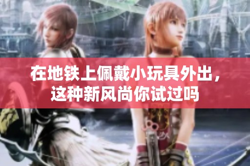 在地铁上佩戴小玩具外出，这种新风尚你试过吗