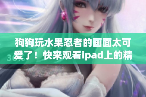 狗狗玩水果忍者的画面太可爱了！快来观看ipad上的精彩视频吧！