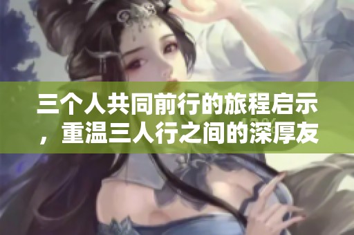 三个人共同前行的旅程启示，重温三人行之间的深厚友谊与互动