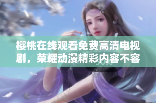 樱桃在线观看免费高清电视剧，荣耀动漫精彩内容不容错过！