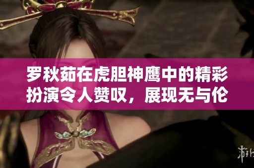 罗秋茹在虎胆神鹰中的精彩扮演令人赞叹，展现无与伦比的演技