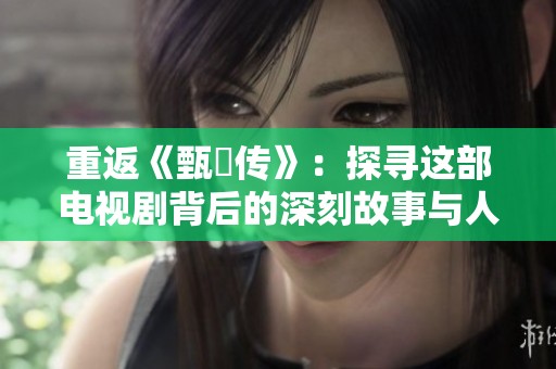 重返《甄嬛传》：探寻这部电视剧背后的深刻故事与人物情感