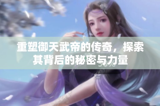 重塑御天武帝的传奇，探索其背后的秘密与力量