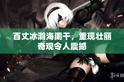 百丈冰瀚海阑干，重现壮丽奇观令人震撼
