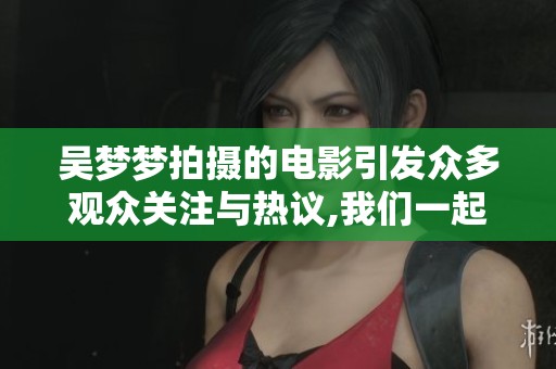 吴梦梦拍摄的电影引发众多观众关注与热议,我们一起来探讨其背后的故事与意义。